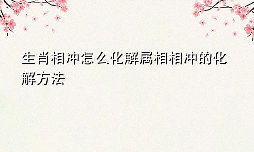 生肖相冲怎么化解属相相冲的化解方法