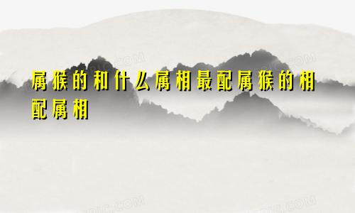 属猴的和什么属相最配属猴的相配属相