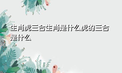 生肖虎三合生肖是什么虎的三合是什么