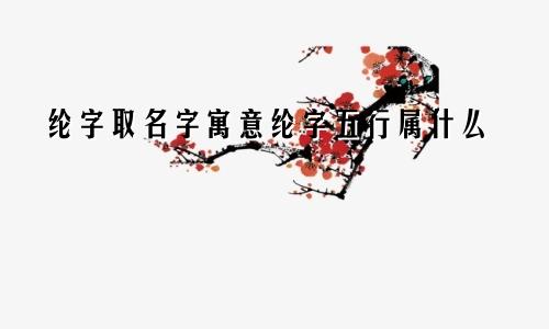 纶字取名字寓意纶字五行属什么