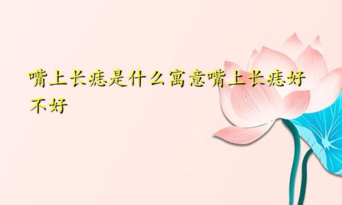 嘴上长痣是什么寓意嘴上长痣好不好