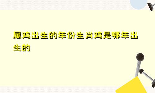 属鸡出生的年份生肖鸡是哪年出生的
