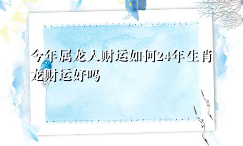 今年属龙人财运如何24年生肖龙财运好吗