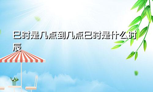 巳时是几点到几点巳时是什么时辰