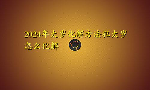 2024年太岁化解方法犯太岁怎么化解