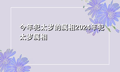 今年犯太岁的属相2024年犯太岁属相