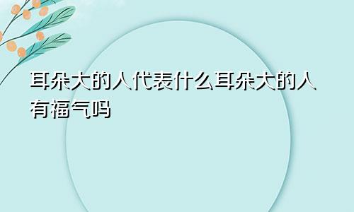 耳朵大的人代表什么耳朵大的人有福气吗