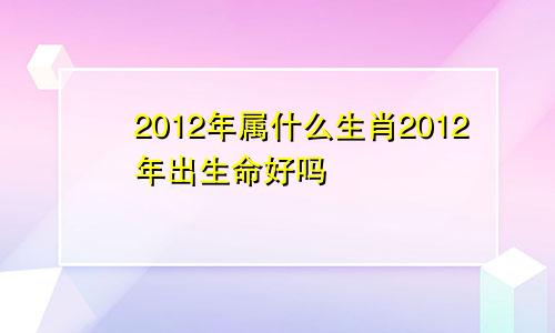 2012年属什么生肖2012年出生命好吗