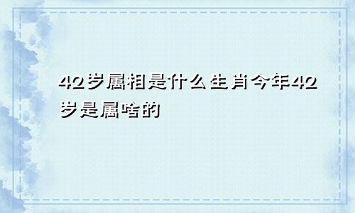 42岁属相是什么生肖今年42岁是属啥的