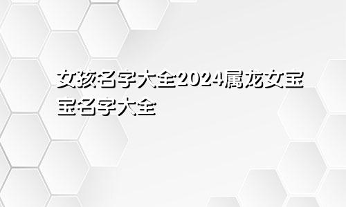 女孩名字大全2024属龙女宝宝名字大全