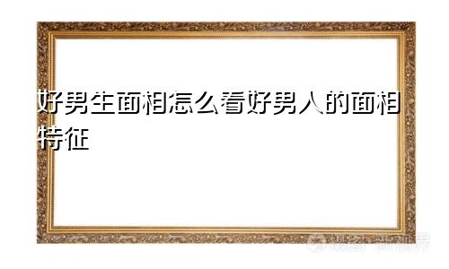 好男生面相怎么看好男人的面相特征