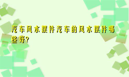 汽车风水摆件汽车的风水摆件哪些好?