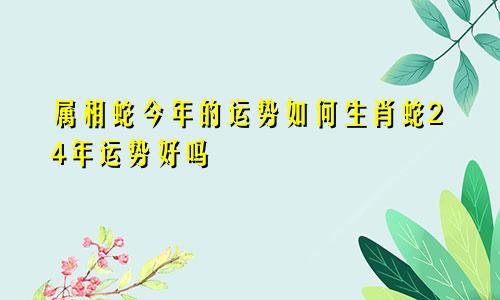 属相蛇今年的运势如何生肖蛇24年运势好吗