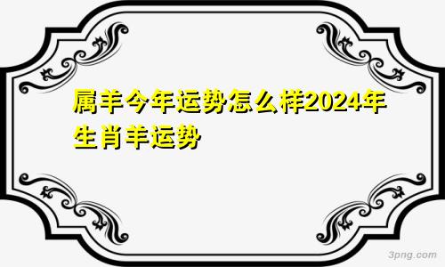 属羊今年运势怎么样2024年生肖羊运势