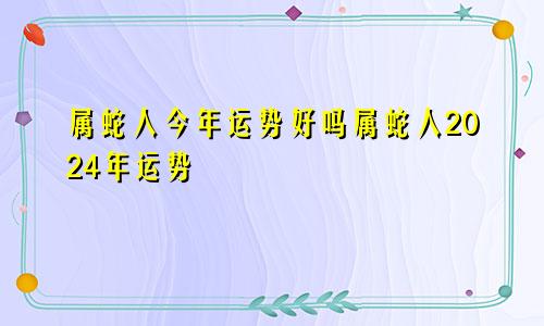 属蛇人今年运势好吗属蛇人2024年运势