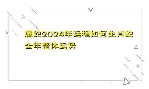 属蛇2024年运程如何生肖蛇全年整体运势