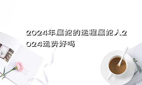 2024年属蛇的运程属蛇人2024运势好吗