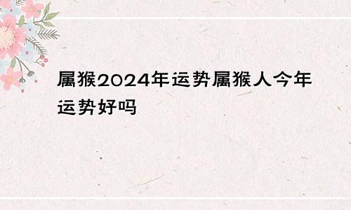 属猴2024年运势属猴人今年运势好吗