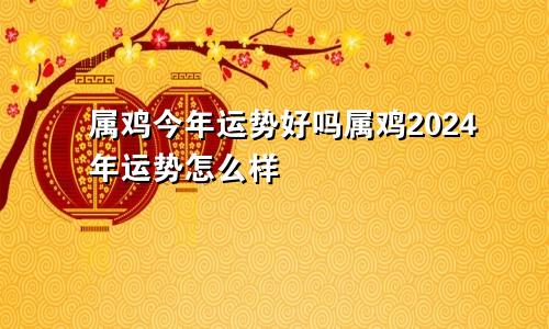 属鸡今年运势好吗属鸡2024年运势怎么样