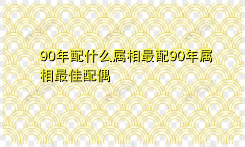 90年配什么属相最配90年属相最佳配偶