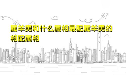 属羊男和什么属相最配属羊男的相配属相