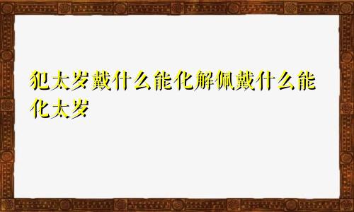 犯太岁戴什么能化解佩戴什么能化太岁