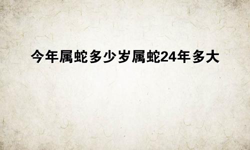 今年属蛇多少岁属蛇24年多大