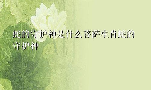 蛇的守护神是什么菩萨生肖蛇的守护神