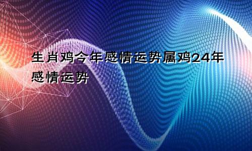 生肖鸡今年感情运势属鸡24年感情运势