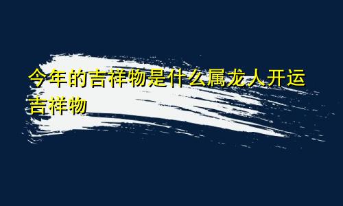 今年的吉祥物是什么属龙人开运吉祥物