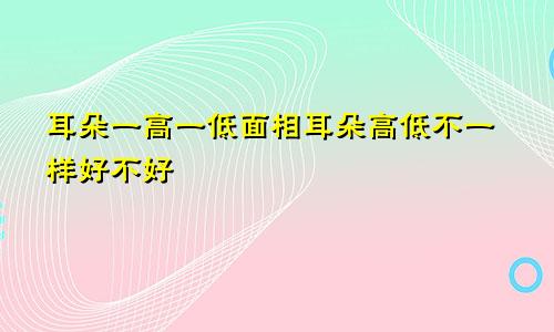 耳朵一高一低面相耳朵高低不一样好不好