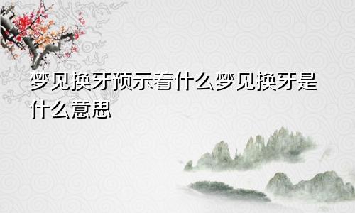 梦见换牙预示着什么梦见换牙是什么意思