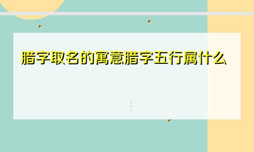 腊字取名的寓意腊字五行属什么