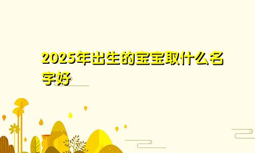 2025年出生的宝宝取什么名字好