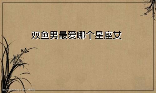 双鱼男最爱哪个星座女