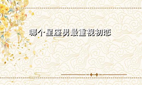 哪个星座男最重视初恋