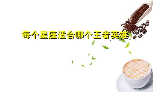 每个星座适合哪个王者英雄