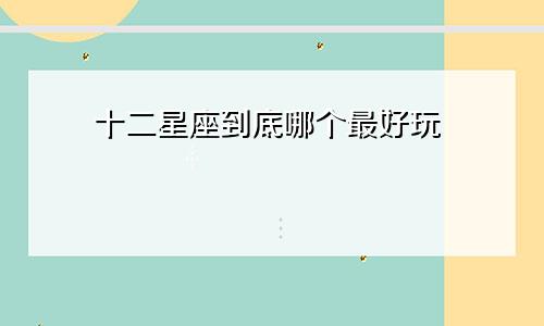 十二星座到底哪个最好玩