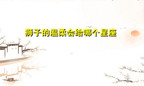 狮子的温柔会给哪个星座