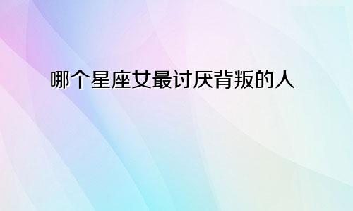 哪个星座女最讨厌背叛的人