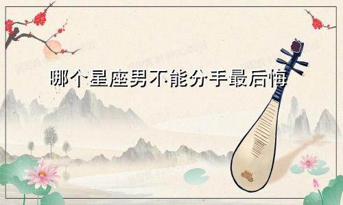 哪个星座男不能分手最后悔
