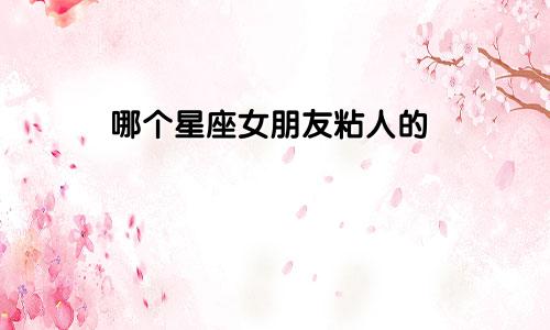 哪个星座女朋友粘人的