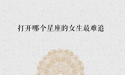 打开哪个星座的女生最难追