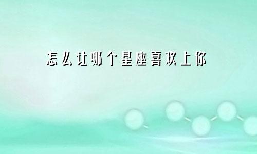怎么让哪个星座喜欢上你