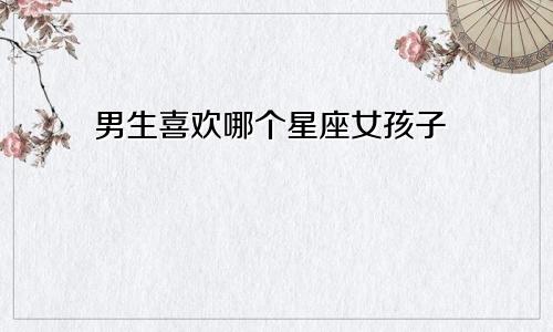 男生喜欢哪个星座女孩子