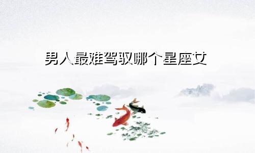 男人最难驾驭哪个星座女