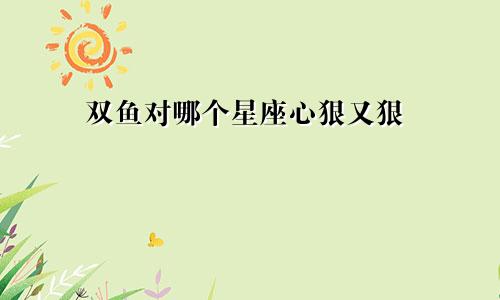 双鱼对哪个星座心狠又狠
