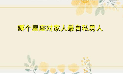 哪个星座对家人最自私男人