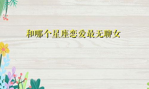 和哪个星座恋爱最无聊女