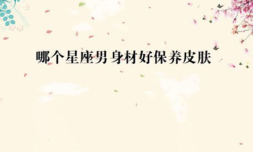 哪个星座男身材好保养皮肤